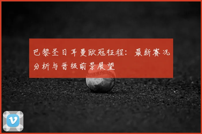 巴黎圣日耳曼欧冠征程：最新赛况分析与晋级前景展望
