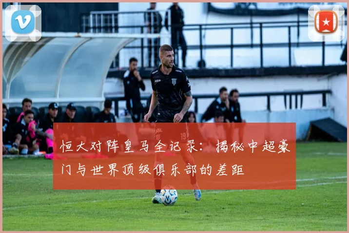 恒大对阵皇马全记录：揭秘中超豪门与世界顶级俱乐部的差距