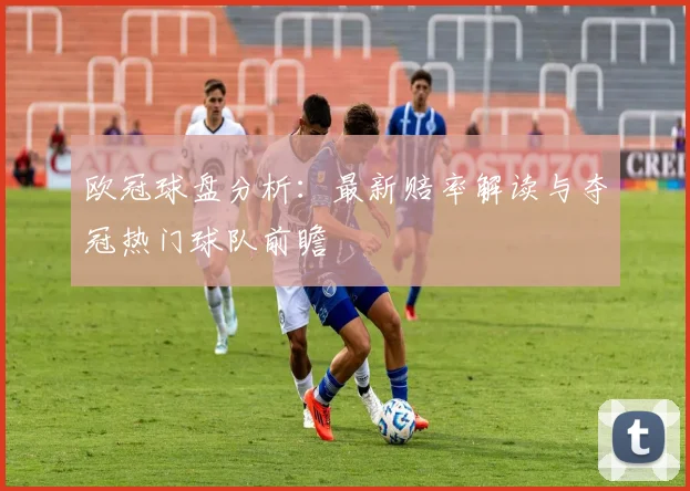 欧冠球盘分析：最新赔率解读与夺冠热门球队前瞻