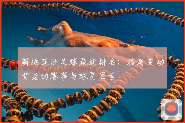 解读亚洲足球最新排名：格局变动背后的赛事与球员因素