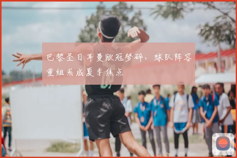 巴黎圣日耳曼欧冠梦碎，球队阵容重组或成夏季焦点