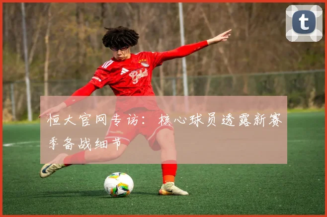 恒大官网专访：核心球员透露新赛季备战细节