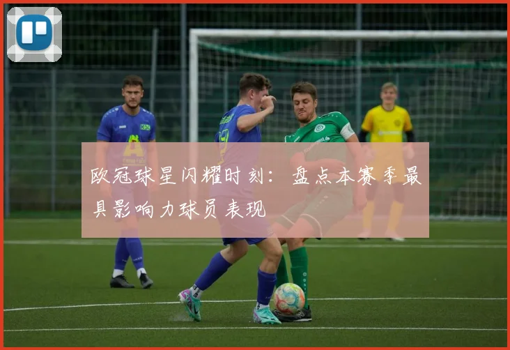 欧冠球星闪耀时刻：盘点本赛季最具影响力球员表现