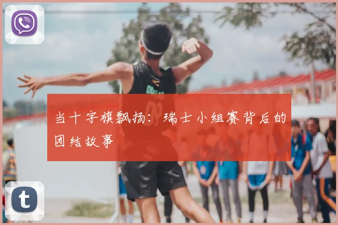 当十字旗飘扬：瑞士小组赛背后的团结故事