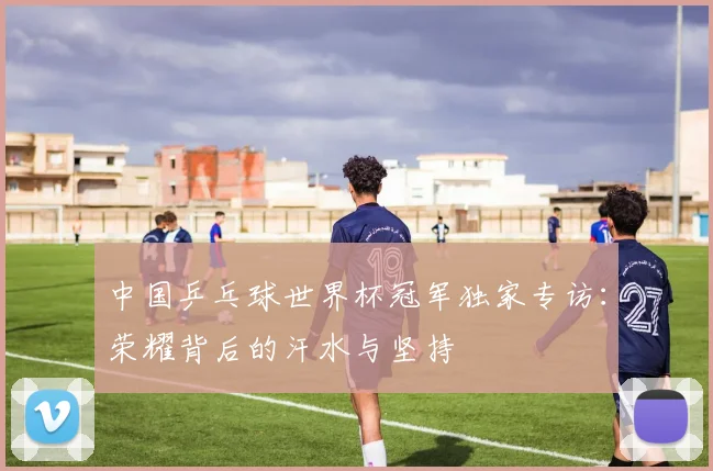 中国乒乓球世界杯冠军独家专访：荣耀背后的汗水与坚持