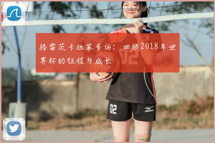 格雷茨卡独家专访:回顾2018年世界杯的征程与成长