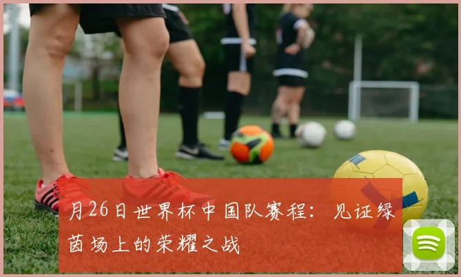 月26日世界杯中国队赛程：见证绿茵场上的荣耀之战