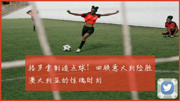 格罗索制造点球！回顾意大利险胜澳大利亚的惊魂时刻