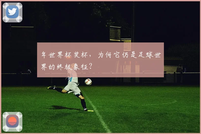 年世界杯奖杯,为何它仍是足球世界的终极象征?